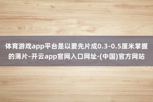 体育游戏app平台是以要先片成0.3-0.5厘米掌握的薄片-开云app官网入口网址·(中国)官方网站