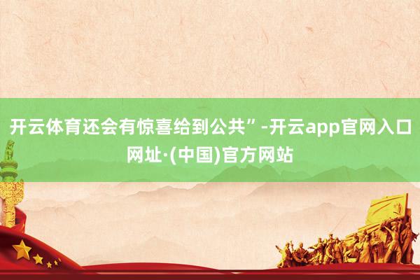 开云体育还会有惊喜给到公共”-开云app官网入口网址·(中国)官方网站