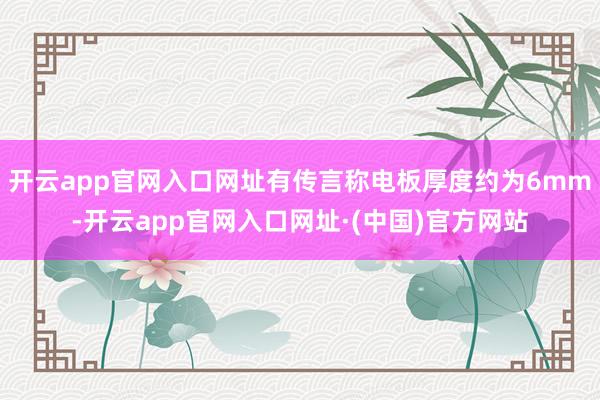 开云app官网入口网址有传言称电板厚度约为6mm-开云app官网入口网址·(中国)官方网站