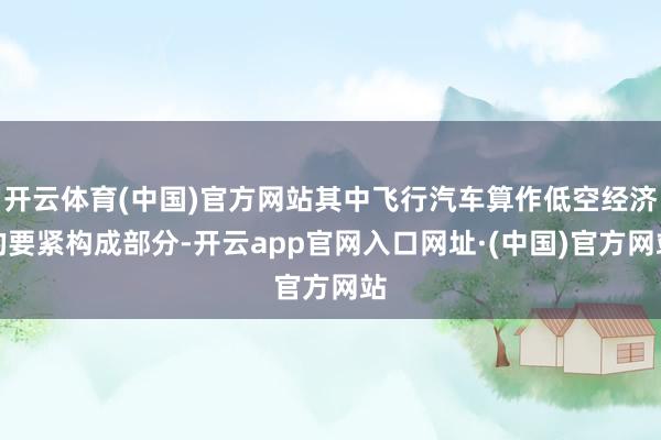 开云体育(中国)官方网站其中飞行汽车算作低空经济的要紧构成部分-开云app官网入口网址·(中国)官方网站