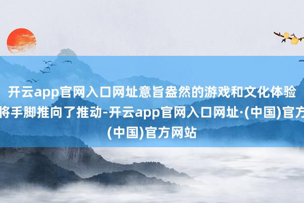 开云app官网入口网址意旨盎然的游戏和文化体验更是将手脚推向了推动-开云app官网入口网址·(中国)官方网站