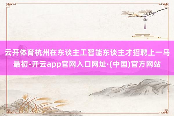 云开体育　　杭州在东谈主工智能东谈主才招聘上一马最初-开云app官网入口网址·(中国)官方网站